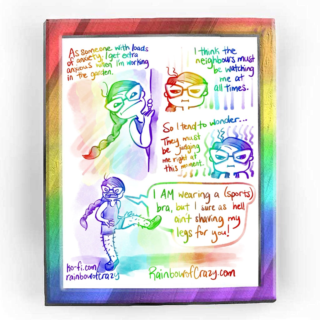 Rainbowofcrazy web comic. / As someone with loads of anxiety, I get extra anxious when I'm working in the garden. (Jo peering behind a corner, looking suspiciously out into the distance, frowning.) / I think the neighbours must be watching me at all times. (close-up of Jo, eyes narrowed.) / So I tend to wonder... they must be judging me right at this moment.. (Jo, eyes narrowing more) / Full shot of Jo, one leg up, hands punting at her hairy leg. Jo, yells: 