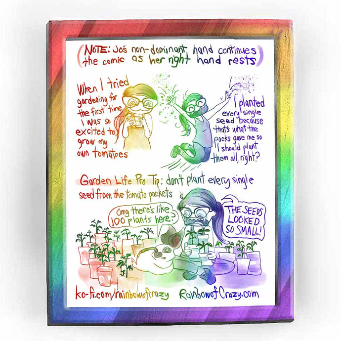 Rainbowofcrazy web comic. (NOTE: Jo's non-dominant hand continues the comic as her right hand rests.) When I tried gardening for the first time, I was so excited to grow my own tomatoes. (Jo stares at seed packets with crazy eyes.) / I planted every single seed because that's what the packs gave me so I should plant them all, right? (Jo jumps up in glee, throwing seeds everywhere.) / Garden Life Pro Tip: don't plant every single seed from the tomato packets. (Bunny & Jo, surrounded by tomato plants in pots.